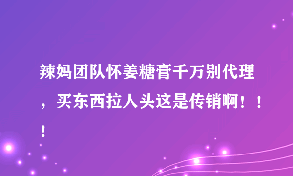 辣妈团队怀姜糖膏千万别代理，买东西拉人头这是传销啊！！！