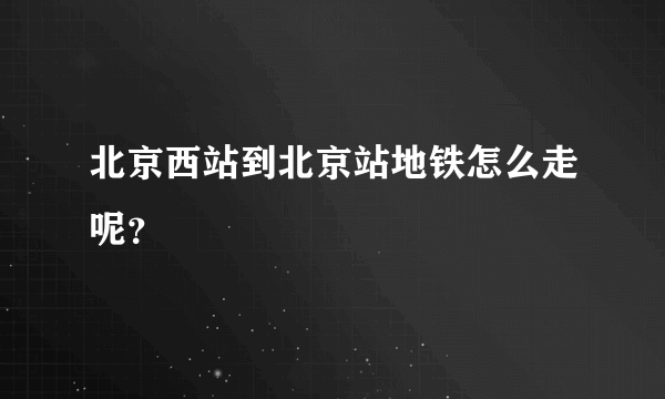 北京西站到北京站地铁怎么走呢？