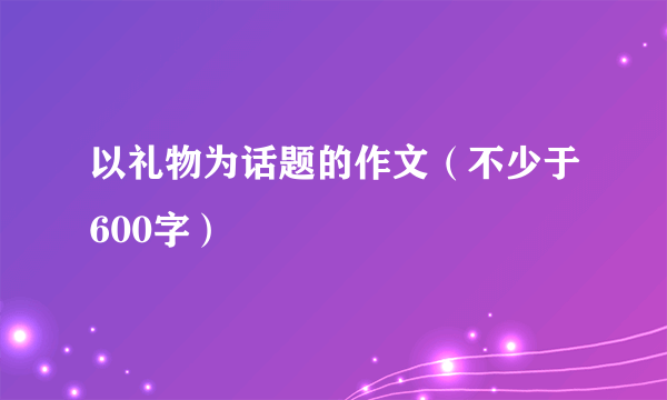 以礼物为话题的作文（不少于600字）