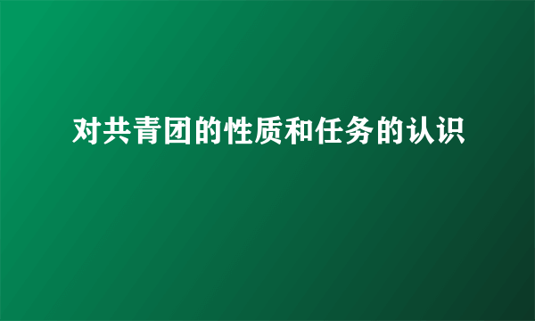 对共青团的性质和任务的认识