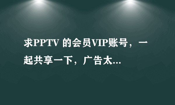 求PPTV 的会员VIP账号，一起共享一下，广告太烦人了，哪位大侠给我，小弟感激不及！