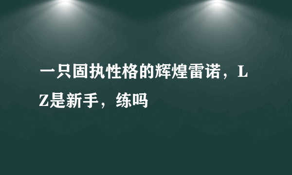 一只固执性格的辉煌雷诺，LZ是新手，练吗