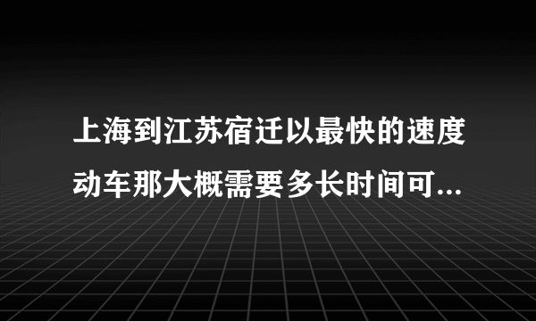 上海到江苏宿迁以最快的速度动车那大概需要多长时间可以到达？