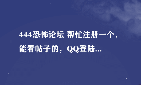 444恐怖论坛 帮忙注册一个，能看帖子的，QQ登陆老有限制，分给你，就换你一个这个论坛账号，要能看帖的