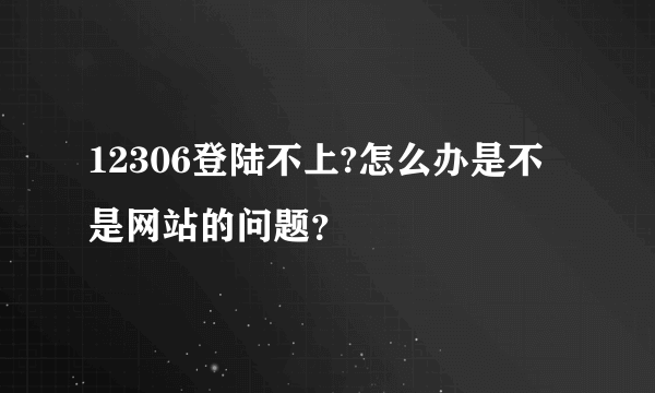 12306登陆不上?怎么办是不是网站的问题？