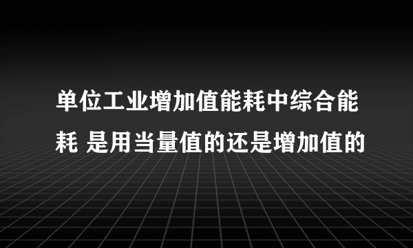 单位工业增加值能耗中综合能耗 是用当量值的还是增加值的