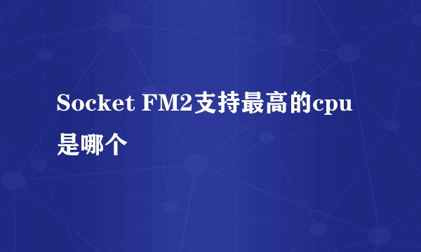 Socket FM2支持最高的cpu是哪个