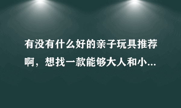 有没有什么好的亲子玩具推荐啊，想找一款能够大人和小孩一起玩的玩具，加深亲子之间的关系