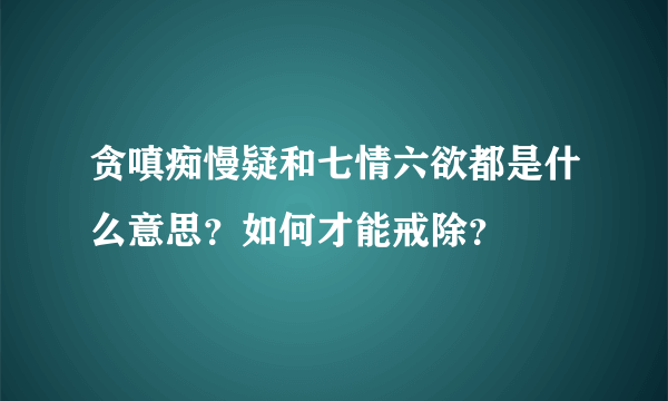 贪嗔痴慢疑和七情六欲都是什么意思？如何才能戒除？