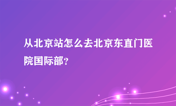 从北京站怎么去北京东直门医院国际部？