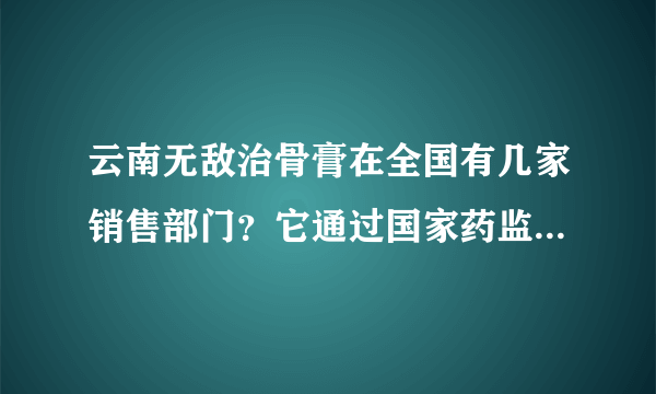 云南无敌治骨膏在全国有几家销售部门？它通过国家药监局审批过右网在吗？是否存在欺骗行为？