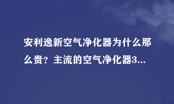 安利逸新空气净化器为什么那么贵？主流的空气净化器3000-4000，而逸新要贵一倍。