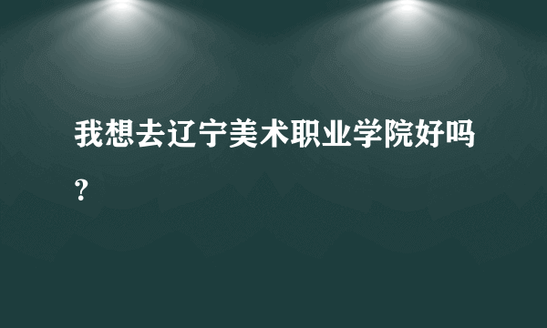 我想去辽宁美术职业学院好吗？