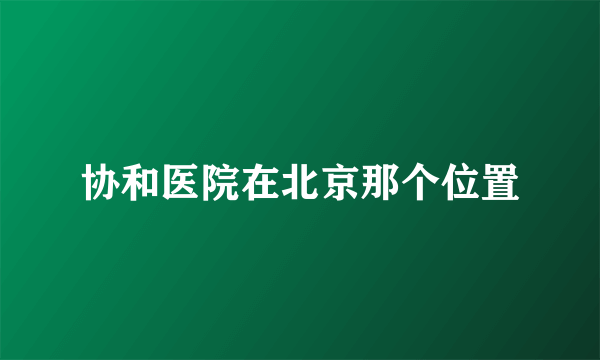 协和医院在北京那个位置