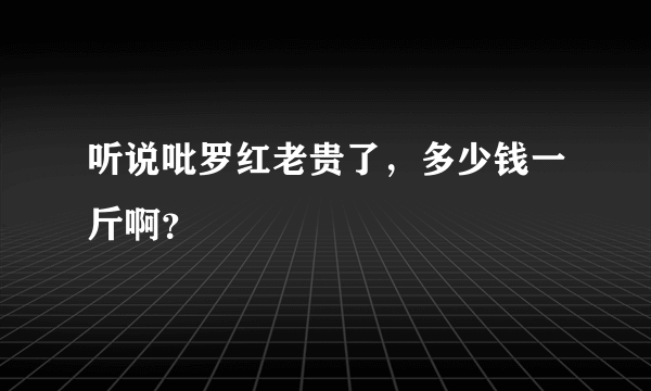 听说吡罗红老贵了，多少钱一斤啊？