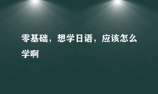 零基础，想学日语，应该怎么学啊