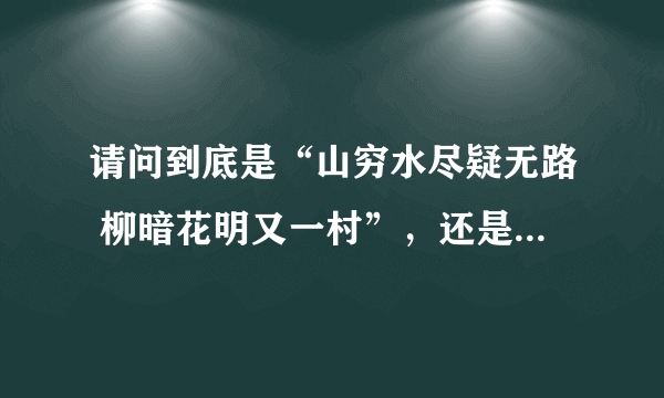 请问到底是“山穷水尽疑无路 柳暗花明又一村”，还是“山重水复疑无路 柳暗花明又一村”啊？？