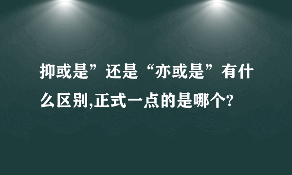 抑或是”还是“亦或是”有什么区别,正式一点的是哪个?