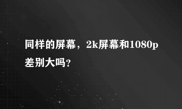 同样的屏幕，2k屏幕和1080p差别大吗？