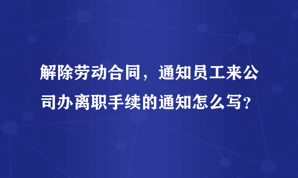 解除劳动合同，通知员工来公司办离职手续的通知怎么写？