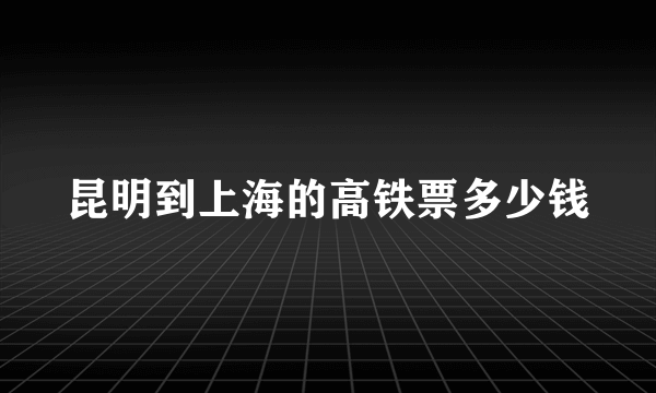 昆明到上海的高铁票多少钱