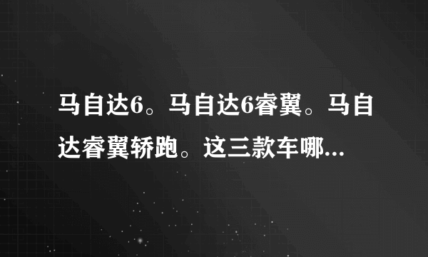 马自达6。马自达6睿翼。马自达睿翼轿跑。这三款车哪个好啊？