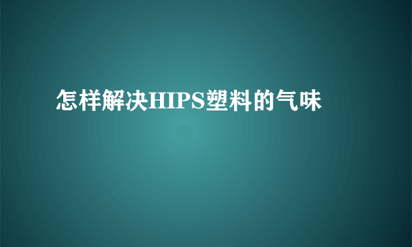 怎样解决HIPS塑料的气味