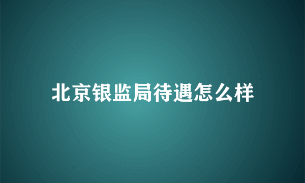 北京银监局待遇怎么样