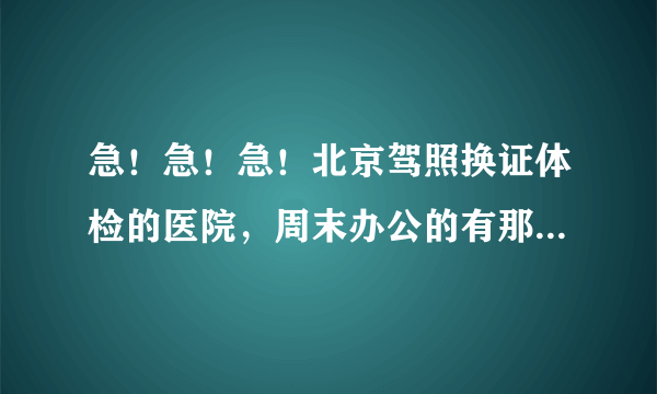 急！急！急！北京驾照换证体检的医院，周末办公的有那些？最好在东三环和东二环之间的。请附电话及办公时