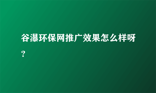 谷瀑环保网推广效果怎么样呀？