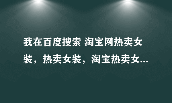 我在百度搜索 淘宝网热卖女装，热卖女装，淘宝热卖女装，排在第一位的网站怎么样