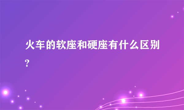 火车的软座和硬座有什么区别?