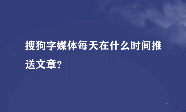 搜狗字媒体每天在什么时间推送文章？