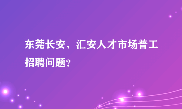 东莞长安，汇安人才市场普工招聘问题？