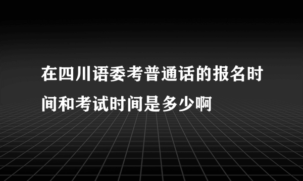 在四川语委考普通话的报名时间和考试时间是多少啊