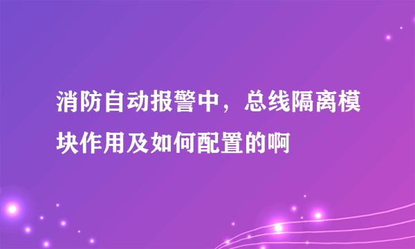 消防自动报警中，总线隔离模块作用及如何配置的啊