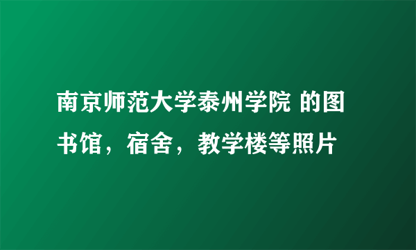 南京师范大学泰州学院 的图书馆，宿舍，教学楼等照片