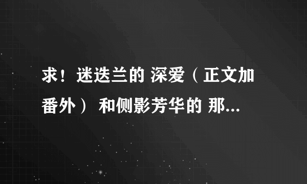 求！迷迭兰的 深爱（正文加番外） 和侧影芳华的 那一瞬的地老天荒（正文加番外）txt 格式！谢谢！