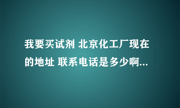 我要买试剂 北京化工厂现在的地址 联系电话是多少啊？？？请各大侠帮忙 谢谢