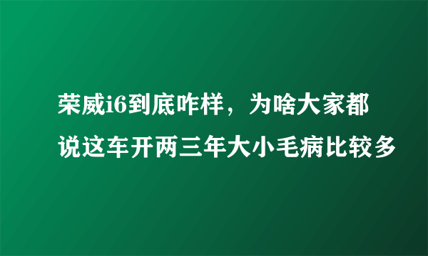 荣威i6到底咋样，为啥大家都说这车开两三年大小毛病比较多