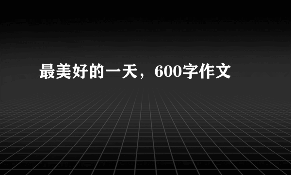 最美好的一天，600字作文