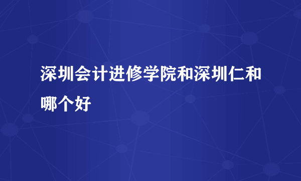 深圳会计进修学院和深圳仁和哪个好