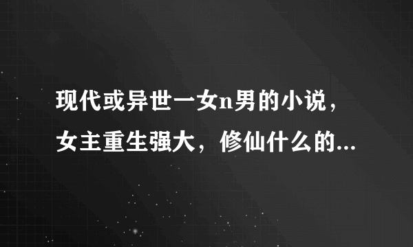 现代或异世一女n男的小说，女主重生强大，修仙什么的，男主都是处，结局要好，不虐！！