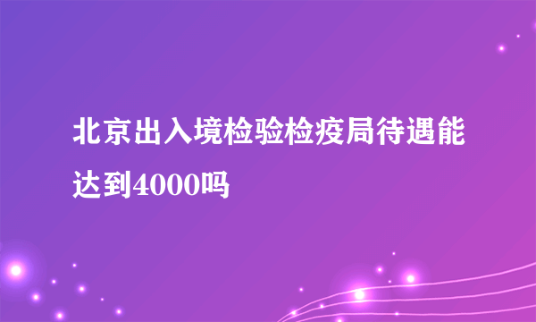 北京出入境检验检疫局待遇能达到4000吗