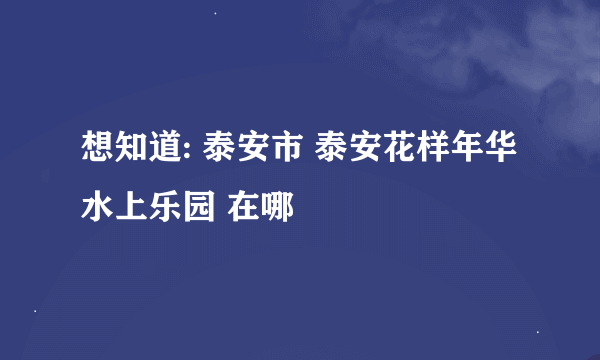 想知道: 泰安市 泰安花样年华水上乐园 在哪