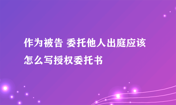 作为被告 委托他人出庭应该怎么写授权委托书