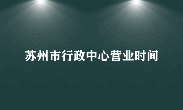 苏州市行政中心营业时间