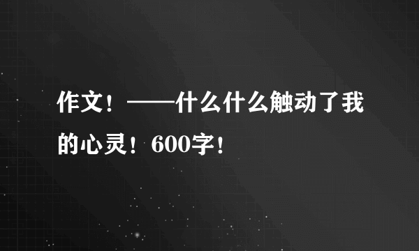 作文！——什么什么触动了我的心灵！600字！