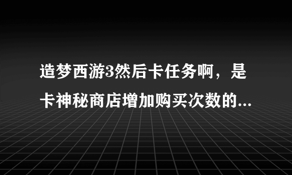 造梦西游3然后卡任务啊，是卡神秘商店增加购买次数的。。如题 谢谢了