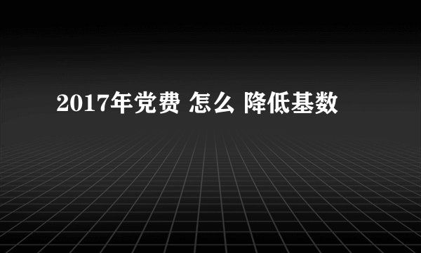 2017年党费 怎么 降低基数